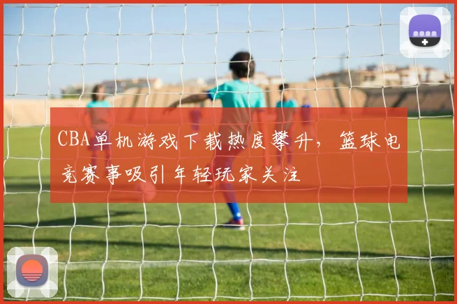 CBA单机游戏下载热度攀升，篮球电竞赛事吸引年轻玩家关注