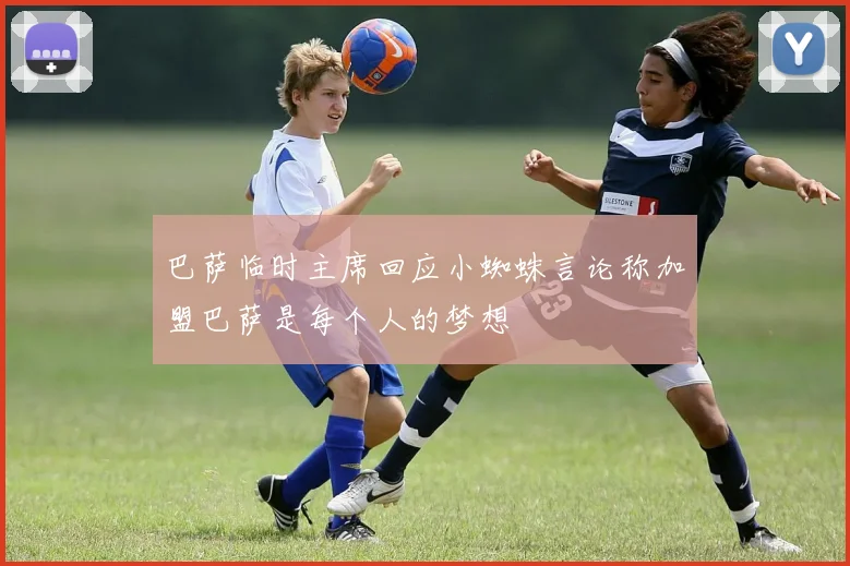 巴萨临时主席回应小蜘蛛言论称加盟巴萨是每个人的梦想