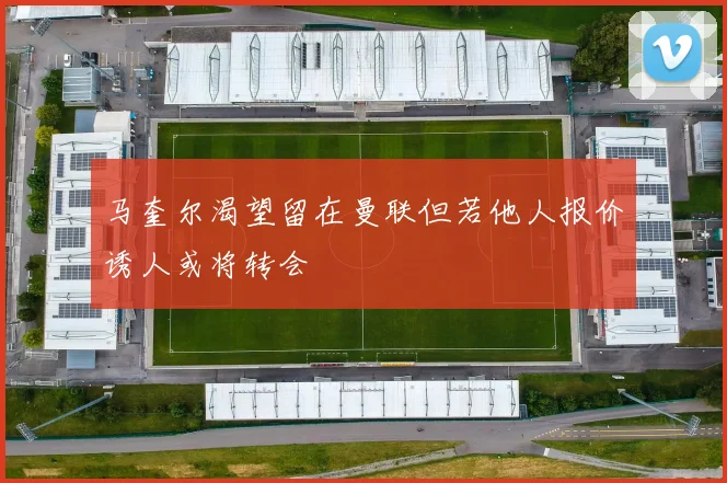马奎尔渴望留在曼联但若他人报价诱人或将转会