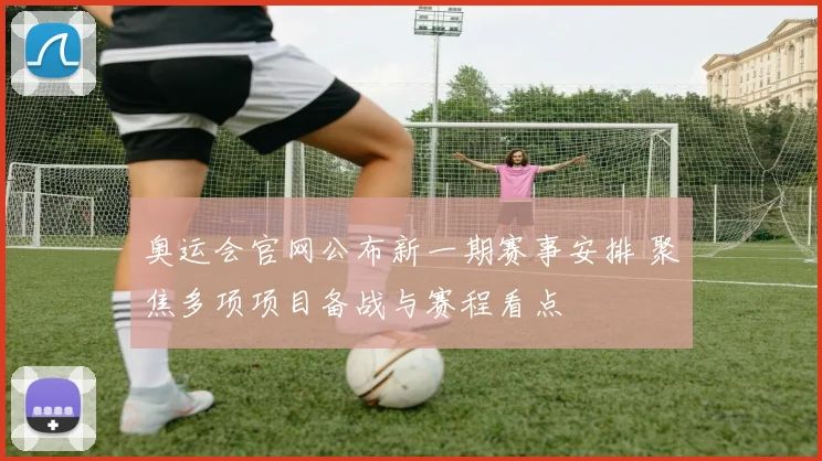 奥运会官网公布新一期赛事安排 聚焦多项项目备战与赛程看点