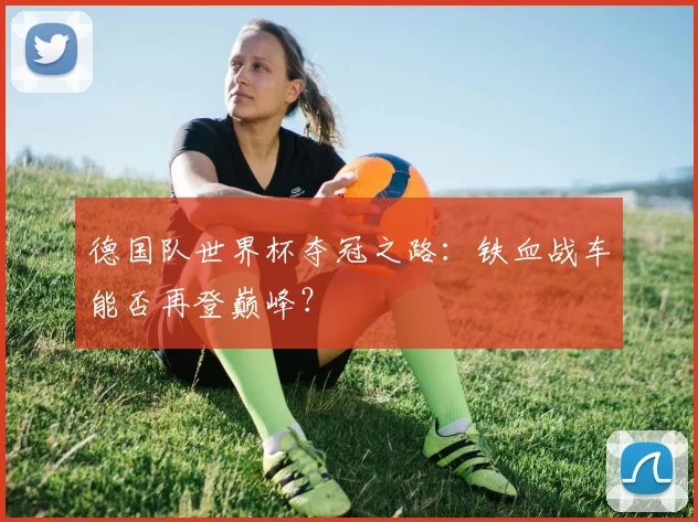 德国队世界杯夺冠之路：铁血战车能否再登巅峰？