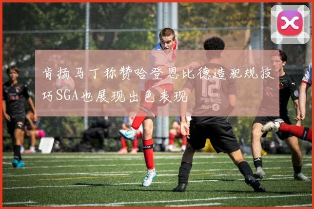 肯扬马丁称赞哈登恩比德造犯规技巧SGA也展现出色表现