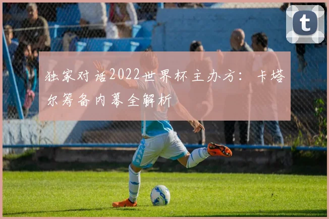独家对话2022世界杯主办方：卡塔尔筹备内幕全解析