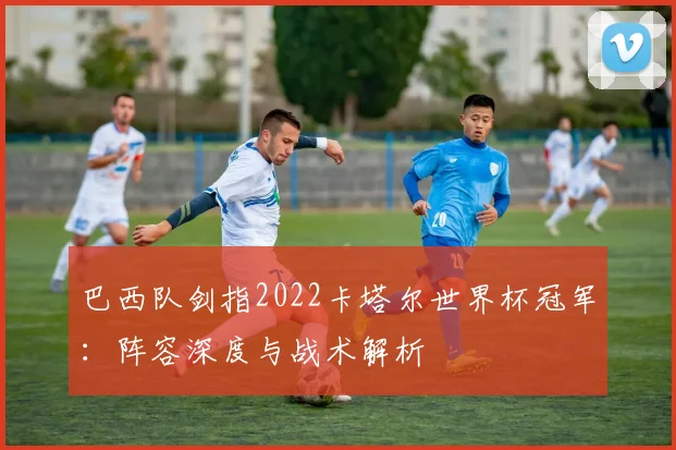 巴西队剑指2022卡塔尔世界杯冠军：阵容深度与战术解析
